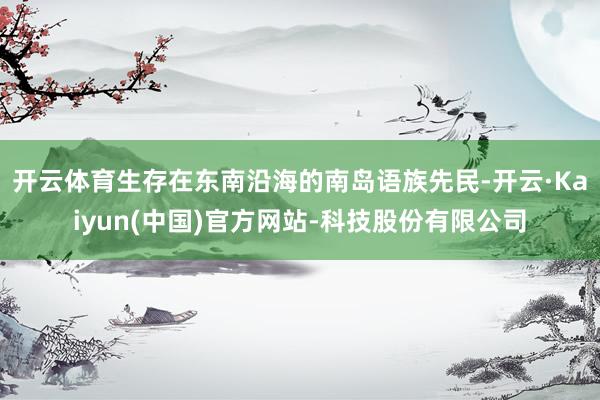 开云体育生存在东南沿海的南岛语族先民-开云·Kaiyun(中国)官方网站-科技股份有限公司