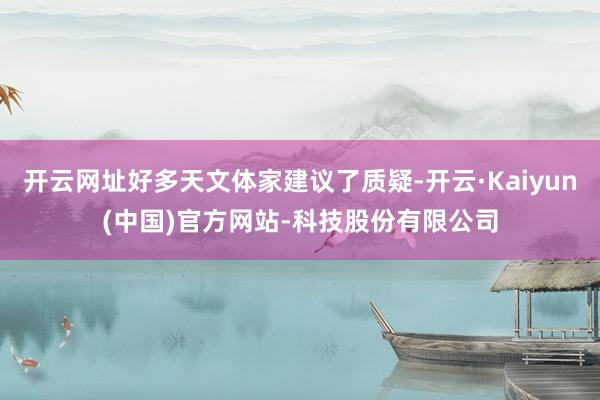 开云网址好多天文体家建议了质疑-开云·Kaiyun(中国)官方网站-科技股份有限公司