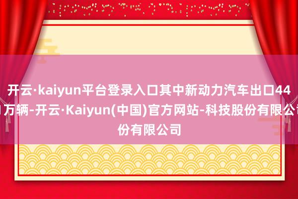 开云·kaiyun平台登录入口其中新动力汽车出口44.1万辆-开云·Kaiyun(中国)官方网站-科技股份有限公司