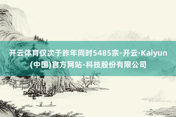 开云体育仅次于昨年同时5485宗-开云·Kaiyun(中国)官方网站-科技股份有限公司