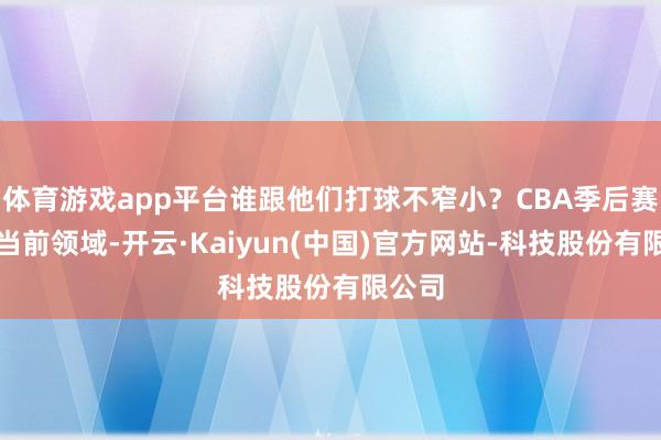 体育游戏app平台谁跟他们打球不窄小？CBA季后赛打到当前领域-开云·Kaiyun(中国)官方网站-科技股份有限公司