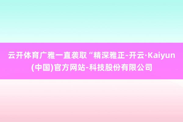 云开体育广雅一直袭取“精深雅正-开云·Kaiyun(中国)官方网站-科技股份有限公司