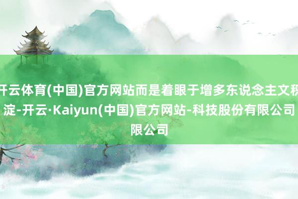 开云体育(中国)官方网站而是着眼于增多东说念主文积淀-开云·Kaiyun(中国)官方网站-科技股份有限公司