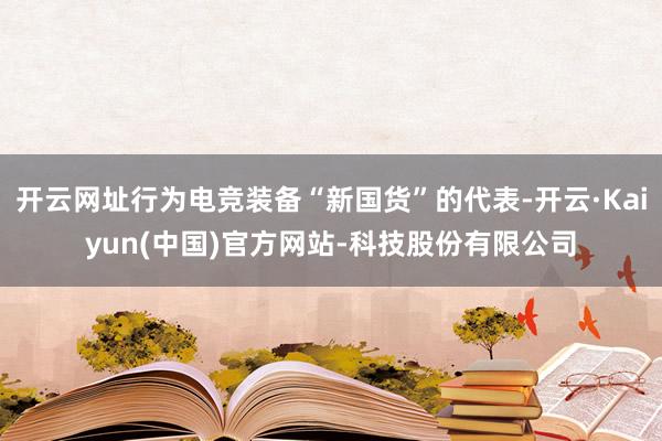 开云网址行为电竞装备“新国货”的代表-开云·Kaiyun(中国)官方网站-科技股份有限公司