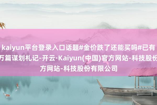 kaiyun平台登录入口话题#金价跌了还能买吗#已有跳动129万篇谋划札记-开云·Kaiyun(中国)官方网站-科技股份有限公司