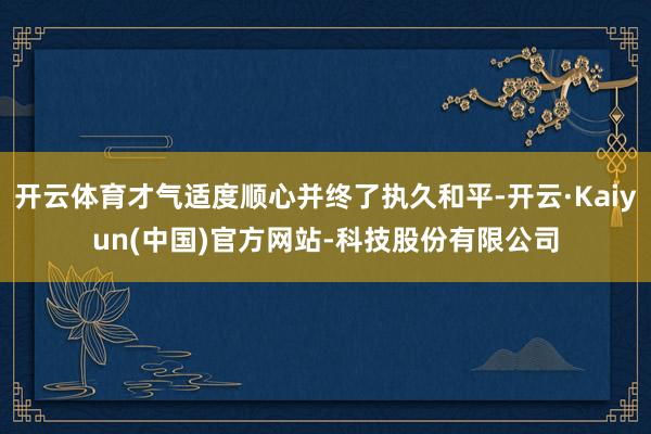 开云体育才气适度顺心并终了执久和平-开云·Kaiyun(中国)官方网站-科技股份有限公司
