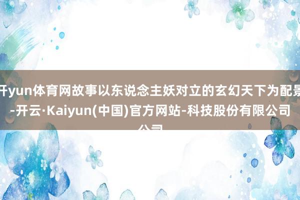 开yun体育网故事以东说念主妖对立的玄幻天下为配景-开云·Kaiyun(中国)官方网站-科技股份有限公司