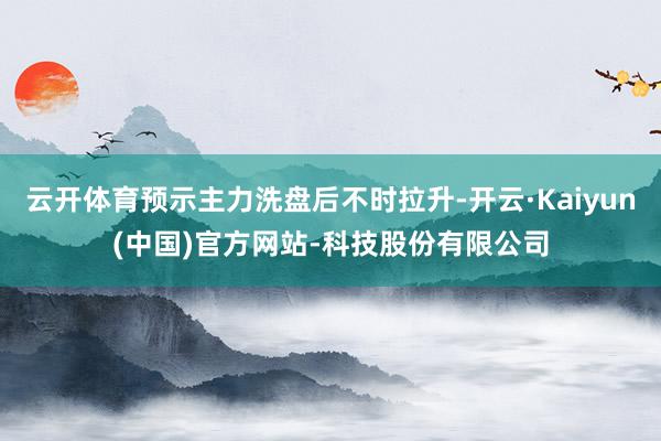 云开体育预示主力洗盘后不时拉升-开云·Kaiyun(中国)官方网站-科技股份有限公司