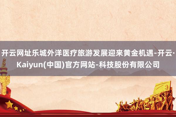 开云网址乐城外洋医疗旅游发展迎来黄金机遇-开云·Kaiyun(中国)官方网站-科技股份有限公司