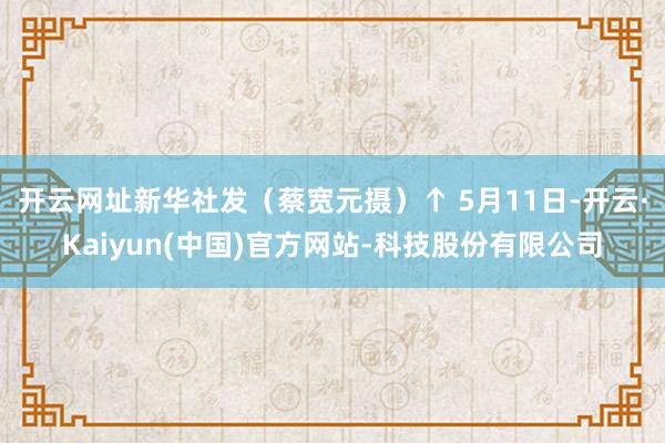 开云网址新华社发（蔡宽元摄）↑ 5月11日-开云·Kaiyun(中国)官方网站-科技股份有限公司