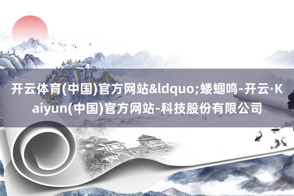 开云体育(中国)官方网站&ldquo;蝼蝈鸣-开云·Kaiyun(中国)官方网站-科技股份有限公司