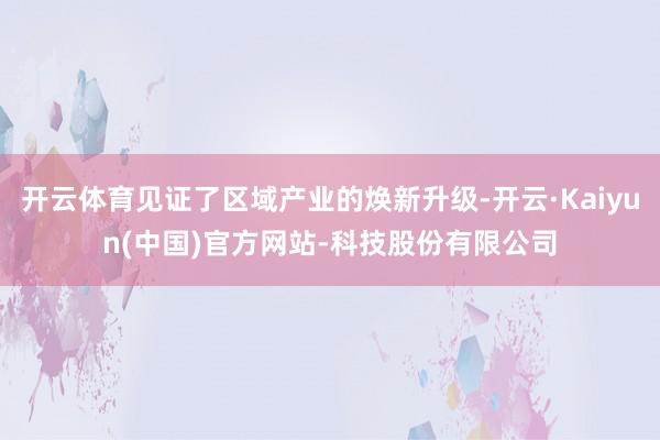 开云体育见证了区域产业的焕新升级-开云·Kaiyun(中国)官方网站-科技股份有限公司