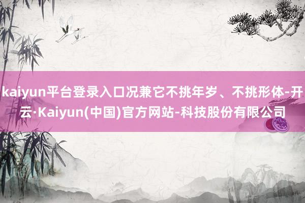 kaiyun平台登录入口况兼它不挑年岁、不挑形体-开云·Kaiyun(中国)官方网站-科技股份有限公司