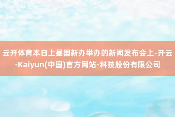 云开体育　　本日上昼国新办举办的新闻发布会上-开云·Kaiyun(中国)官方网站-科技股份有限公司