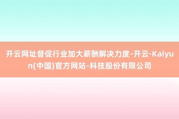 开云网址督促行业加大薪酬解决力度-开云·Kaiyun(中国)官方网站-科技股份有限公司