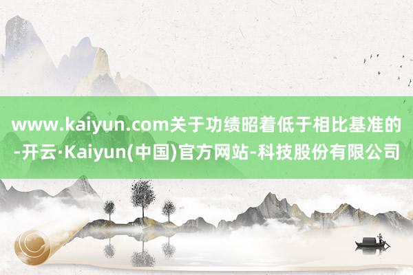 www.kaiyun.com关于功绩昭着低于相比基准的-开云·Kaiyun(中国)官方网站-科技股份有限公司