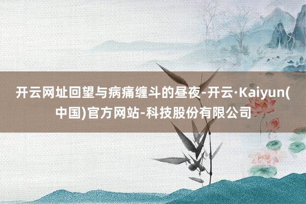 开云网址回望与病痛缠斗的昼夜-开云·Kaiyun(中国)官方网站-科技股份有限公司