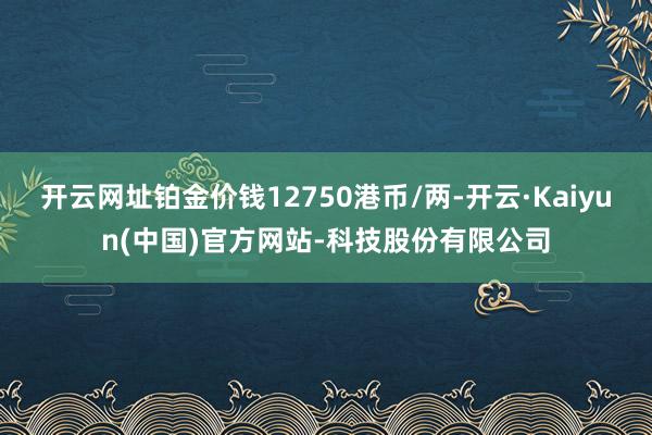 开云网址铂金价钱12750港币/两-开云·Kaiyun(中国)官方网站-科技股份有限公司
