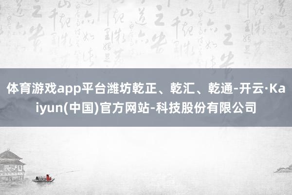 体育游戏app平台潍坊乾正、乾汇、乾通-开云·Kaiyun(中国)官方网站-科技股份有限公司