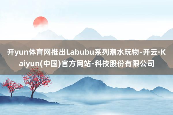开yun体育网推出Labubu系列潮水玩物-开云·Kaiyun(中国)官方网站-科技股份有限公司