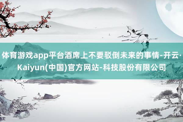 体育游戏app平台酒席上不要驳倒未来的事情-开云·Kaiyun(中国)官方网站-科技股份有限公司