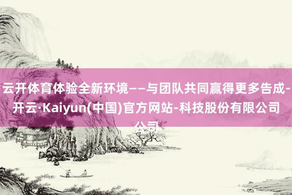云开体育体验全新环境——与团队共同赢得更多告成-开云·Kaiyun(中国)官方网站-科技股份有限公司