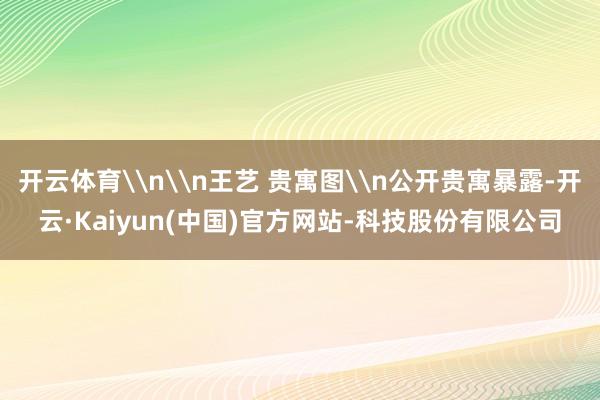 开云体育\n\n王艺 贵寓图\n公开贵寓暴露-开云·Kaiyun(中国)官方网站-科技股份有限公司