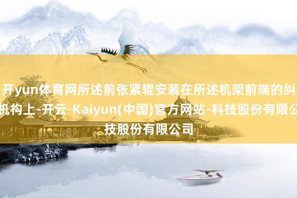 开yun体育网所述前张紧辊安装在所述机架前端的纠偏机构上-开云·Kaiyun(中国)官方网站-科技股份有限公司