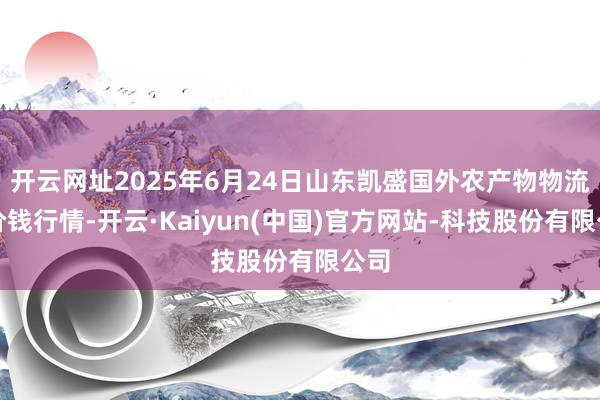 开云网址2025年6月24日山东凯盛国外农产物物流城价钱行情-开云·Kaiyun(中国)官方网站-科技股份有限公司