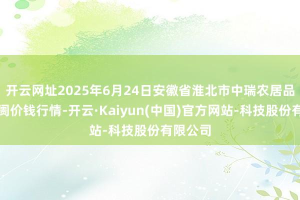 开云网址2025年6月24日安徽省淮北市中瑞农居品批发阛阓价钱行情-开云·Kaiyun(中国)官方网站-科技股份有限公司