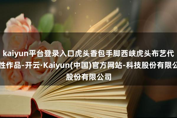 kaiyun平台登录入口虎头香包手脚西峡虎头布艺代表性作品-开云·Kaiyun(中国)官方网站-科技股份有限公司