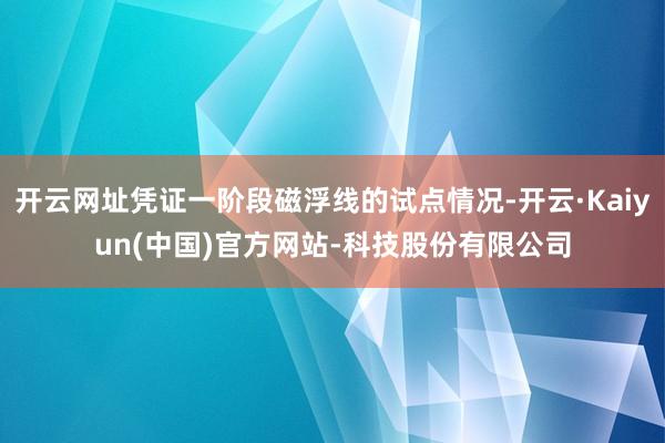 开云网址凭证一阶段磁浮线的试点情况-开云·Kaiyun(中国)官方网站-科技股份有限公司