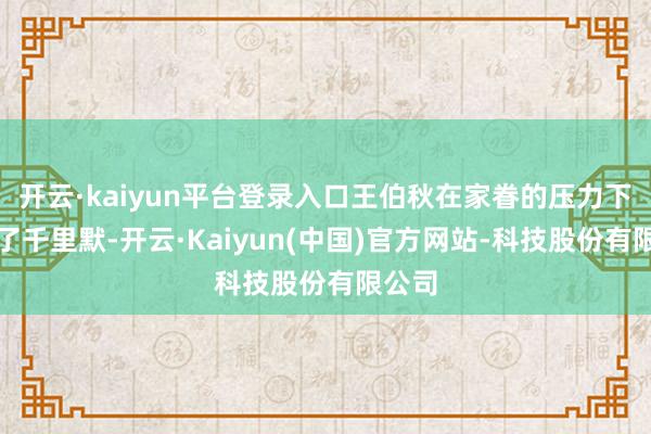 开云·kaiyun平台登录入口王伯秋在家眷的压力下继承了千里默-开云·Kaiyun(中国)官方网站-科技股份有限公司