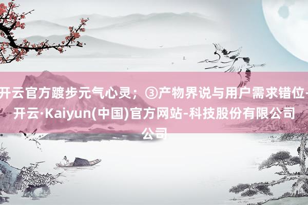 开云官方踱步元气心灵；③产物界说与用户需求错位-开云·Kaiyun(中国)官方网站-科技股份有限公司