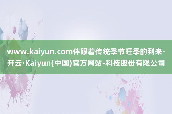 www.kaiyun.com伴跟着传统季节旺季的到来-开云·Kaiyun(中国)官方网站-科技股份有限公司