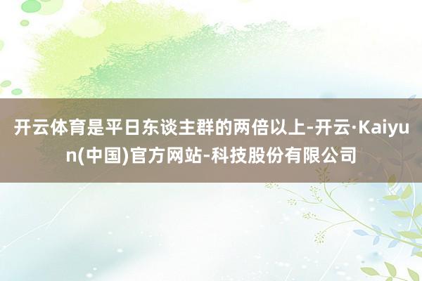 开云体育是平日东谈主群的两倍以上-开云·Kaiyun(中国)官方网站-科技股份有限公司