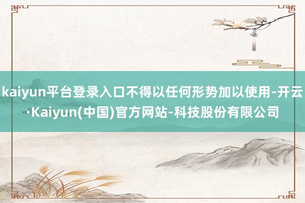 kaiyun平台登录入口不得以任何形势加以使用-开云·Kaiyun(中国)官方网站-科技股份有限公司