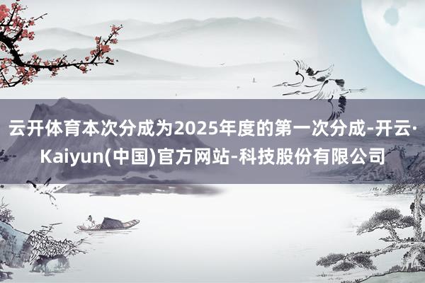 云开体育本次分成为2025年度的第一次分成-开云·Kaiyun(中国)官方网站-科技股份有限公司