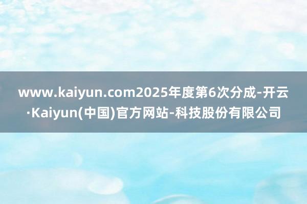 www.kaiyun.com2025年度第6次分成-开云·Kaiyun(中国)官方网站-科技股份有限公司