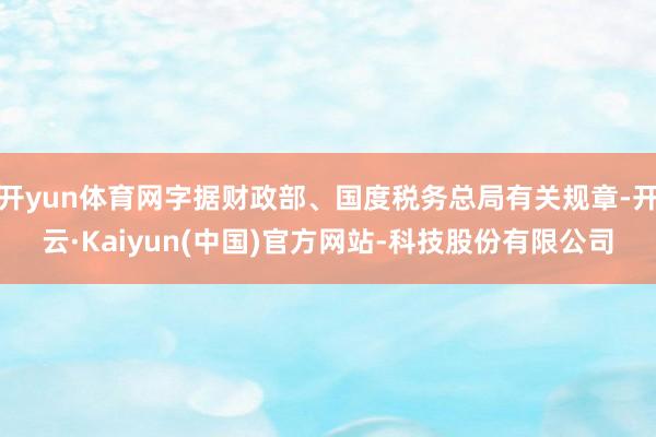 开yun体育网字据财政部、国度税务总局有关规章-开云·Kaiyun(中国)官方网站-科技股份有限公司