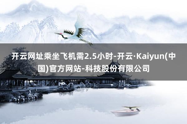 开云网址乘坐飞机需2.5小时-开云·Kaiyun(中国)官方网站-科技股份有限公司