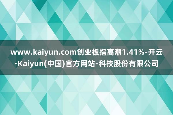 www.kaiyun.com创业板指高潮1.41%-开云·Kaiyun(中国)官方网站-科技股份有限公司