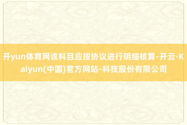 开yun体育网该科目应按协议进行明细核算-开云·Kaiyun(中国)官方网站-科技股份有限公司