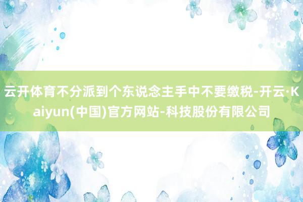 云开体育不分派到个东说念主手中不要缴税-开云·Kaiyun(中国)官方网站-科技股份有限公司