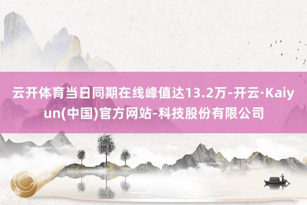 云开体育当日同期在线峰值达13.2万-开云·Kaiyun(中国)官方网站-科技股份有限公司