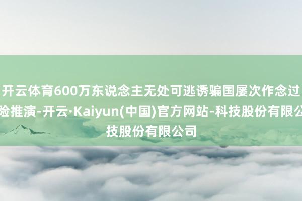 开云体育600万东说念主无处可逃诱骗国屡次作念过风险推演-开云·Kaiyun(中国)官方网站-科技股份有限公司