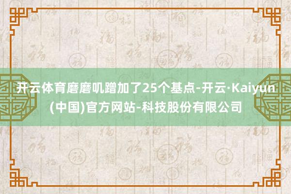 开云体育磨磨叽蹭加了25个基点-开云·Kaiyun(中国)官方网站-科技股份有限公司