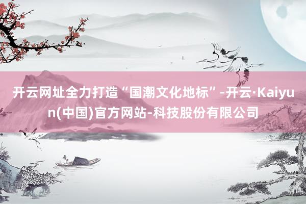 开云网址全力打造“国潮文化地标”-开云·Kaiyun(中国)官方网站-科技股份有限公司