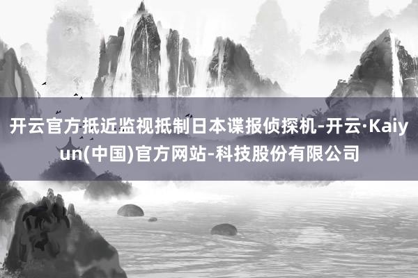 开云官方抵近监视抵制日本谍报侦探机-开云·Kaiyun(中国)官方网站-科技股份有限公司
