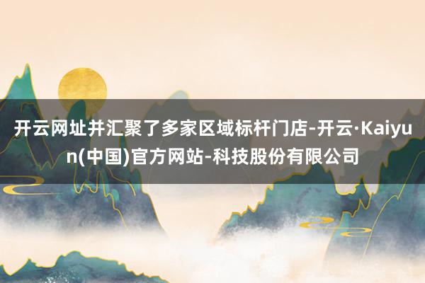 开云网址并汇聚了多家区域标杆门店-开云·Kaiyun(中国)官方网站-科技股份有限公司